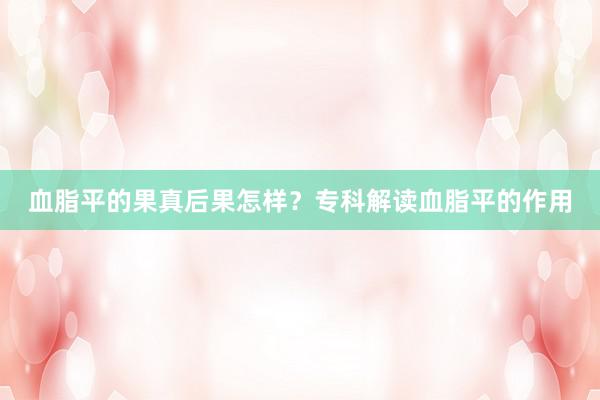 血脂平的果真后果怎样？专科解读血脂平的作用
