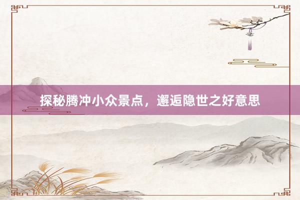 探秘腾冲小众景点，邂逅隐世之好意思