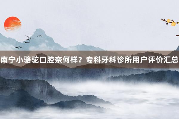 南宁小骆驼口腔奈何样？专科牙科诊所用户评价汇总