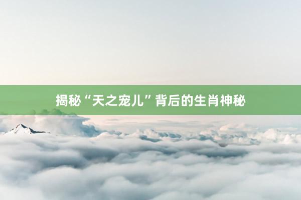 揭秘“天之宠儿”背后的生肖神秘